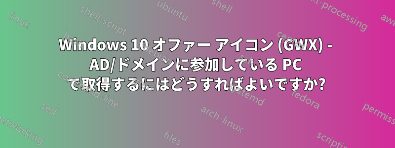 Windows 10 オファー アイコン (GWX) - AD/ドメインに参加している PC で取得するにはどうすればよいですか?