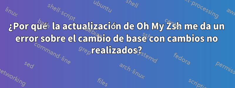 ¿Por qué la actualización de Oh My Zsh me da un error sobre el cambio de base con cambios no realizados?