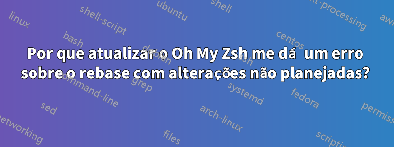 Por que atualizar o Oh My Zsh me dá um erro sobre o rebase com alterações não planejadas?