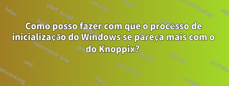 Como posso fazer com que o processo de inicialização do Windows se pareça mais com o do Knoppix? 