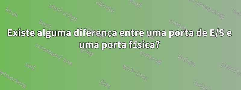 Existe alguma diferença entre uma porta de E/S e uma porta física?