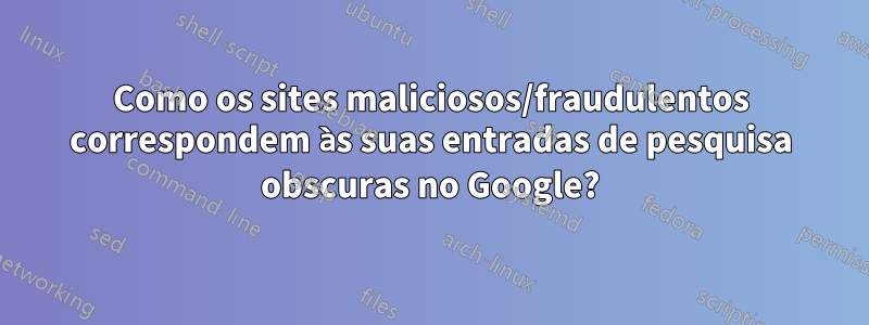 Como os sites maliciosos/fraudulentos correspondem às suas entradas de pesquisa obscuras no Google?