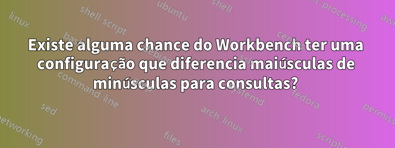 Existe alguma chance do Workbench ter uma configuração que diferencia maiúsculas de minúsculas para consultas?