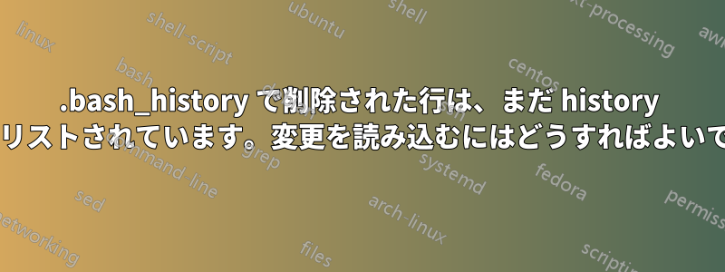 .bash_history で削除された行は、まだ history コマンドにリストされています。変更を読み込むにはどうすればよいでしょうか?