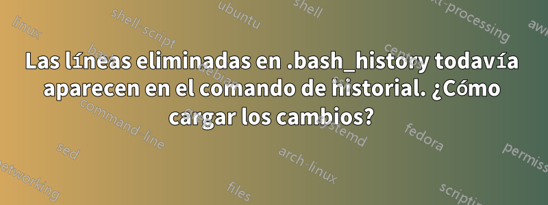 Las líneas eliminadas en .bash_history todavía aparecen en el comando de historial. ¿Cómo cargar los cambios?