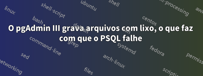 O pgAdmin III grava arquivos com lixo, o que faz com que o PSQL falhe