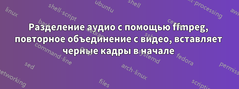 Разделение аудио с помощью ffmpeg, повторное объединение с видео, вставляет черные кадры в начале