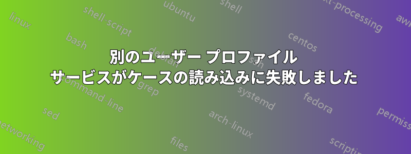 別のユーザー プロファイル サービスがケースの読み込みに失敗しました