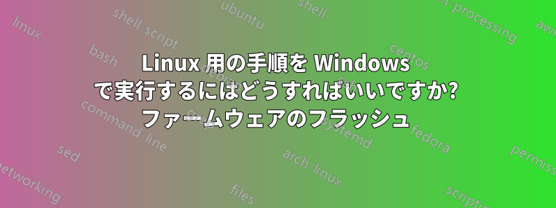 Linux 用の手順を Windows で実行するにはどうすればいいですか? ファームウェアのフラッシュ