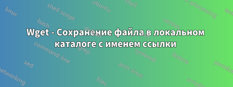 Wget - Сохранение файла в локальном каталоге с именем ссылки