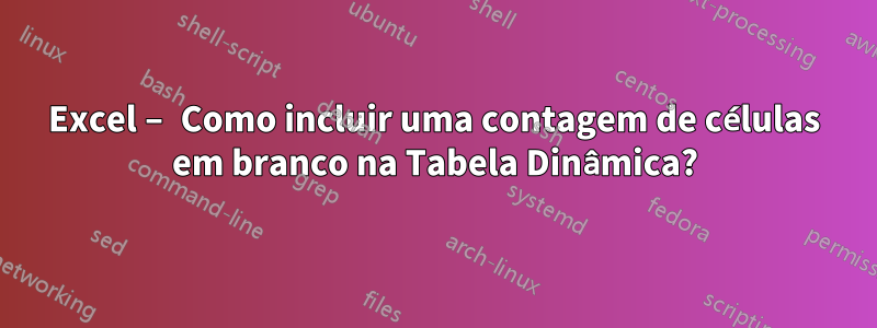 Excel – Como incluir uma contagem de células em branco na Tabela Dinâmica?