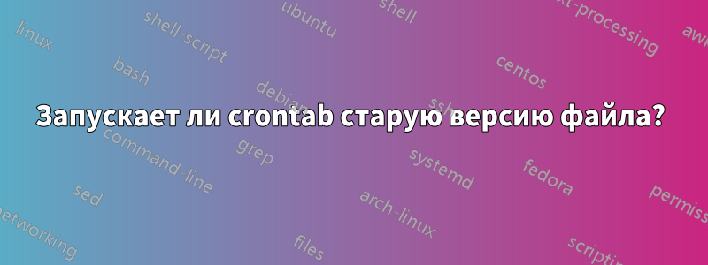 Запускает ли crontab старую версию файла?