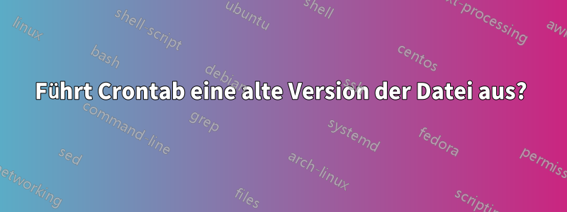 Führt Crontab eine alte Version der Datei aus?