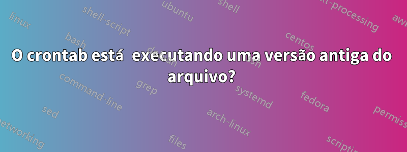 O crontab está executando uma versão antiga do arquivo?