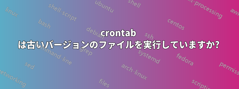 crontab は古いバージョンのファイルを実行していますか?