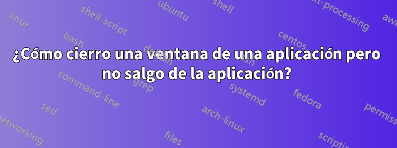 ¿Cómo cierro una ventana de una aplicación pero no salgo de la aplicación?