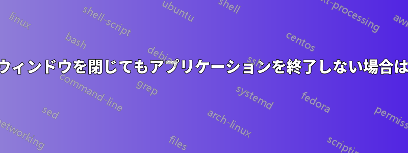 アプリケーションからウィンドウを閉じてもアプリケーションを終了しない場合はどうすればよいですか