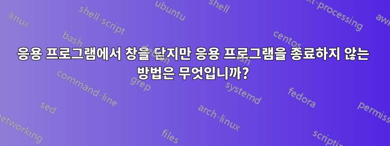 응용 프로그램에서 창을 닫지만 응용 프로그램을 종료하지 않는 방법은 무엇입니까?