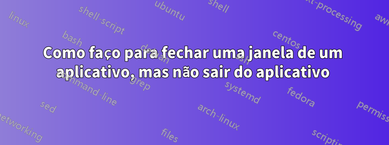 Como faço para fechar uma janela de um aplicativo, mas não sair do aplicativo