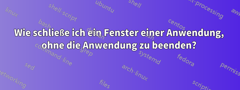 Wie schließe ich ein Fenster einer Anwendung, ohne die Anwendung zu beenden?