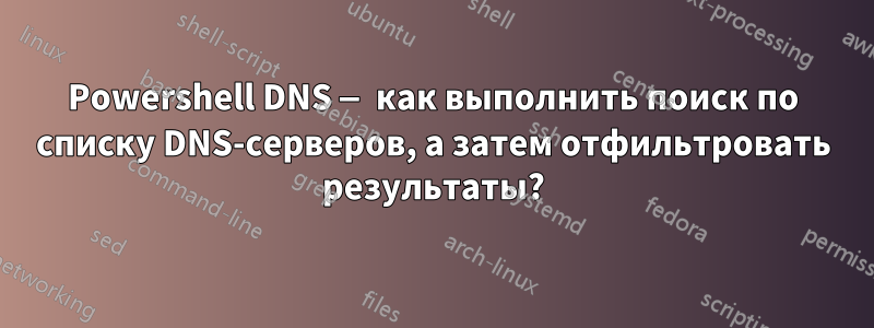 Powershell DNS — как выполнить поиск по списку DNS-серверов, а затем отфильтровать результаты?