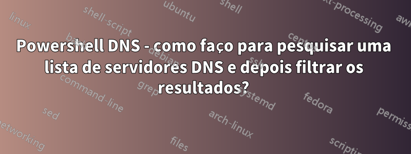 Powershell DNS - como faço para pesquisar uma lista de servidores DNS e depois filtrar os resultados?