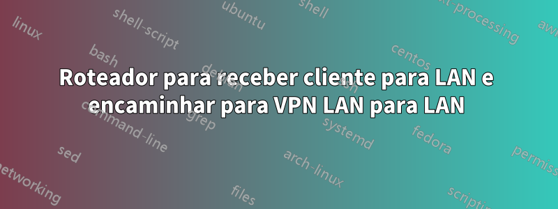 Roteador para receber cliente para LAN e encaminhar para VPN LAN para LAN