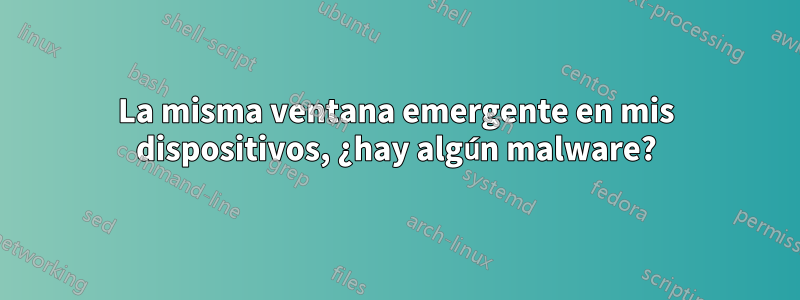 La misma ventana emergente en mis dispositivos, ¿hay algún malware?