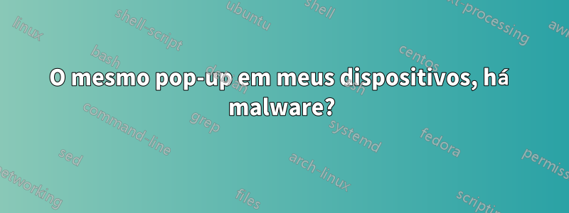 O mesmo pop-up em meus dispositivos, há malware?