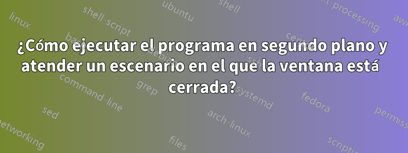 ¿Cómo ejecutar el programa en segundo plano y atender un escenario en el que la ventana está cerrada?