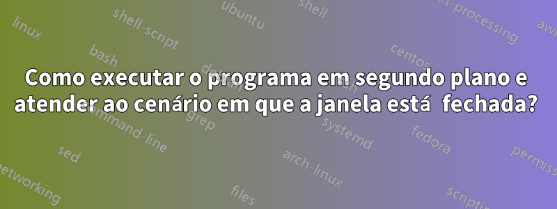 Como executar o programa em segundo plano e atender ao cenário em que a janela está fechada?