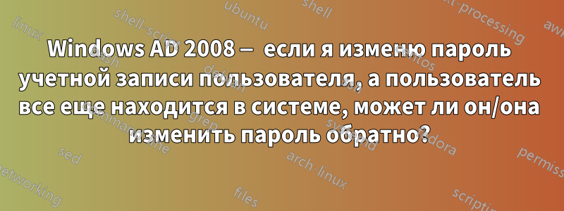 Windows AD 2008 — если я изменю пароль учетной записи пользователя, а пользователь все еще находится в системе, может ли он/она изменить пароль обратно?