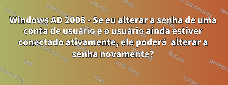 Windows AD 2008 - Se eu alterar a senha de uma conta de usuário e o usuário ainda estiver conectado ativamente, ele poderá alterar a senha novamente?