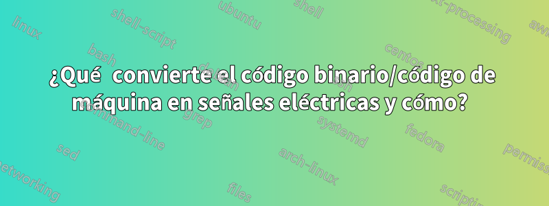 ¿Qué convierte el código binario/código de máquina en señales eléctricas y cómo? 