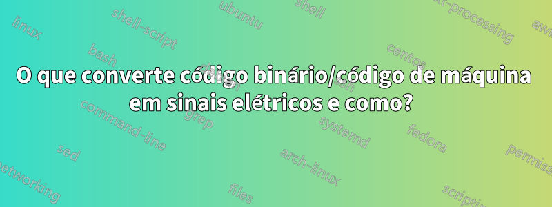O que converte código binário/código de máquina em sinais elétricos e como? 