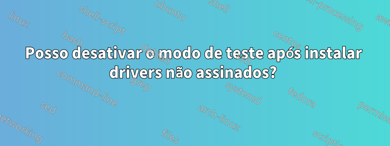Posso desativar o modo de teste após instalar drivers não assinados?