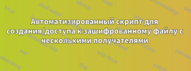 Автоматизированный скрипт для создания/доступа к зашифрованному файлу с несколькими получателями