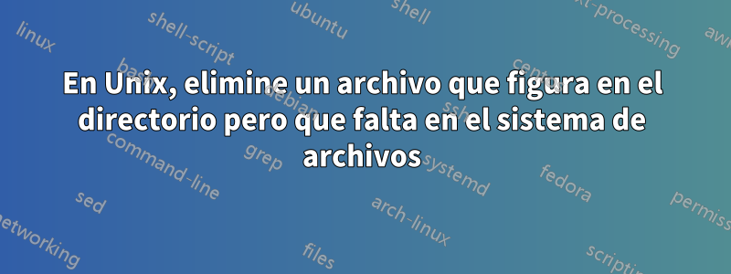 En Unix, elimine un archivo que figura en el directorio pero que falta en el sistema de archivos