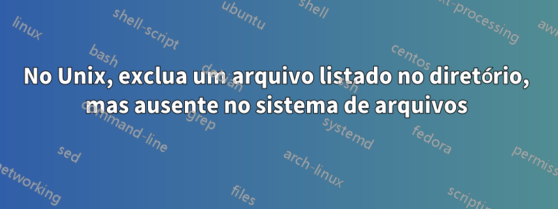 No Unix, exclua um arquivo listado no diretório, mas ausente no sistema de arquivos