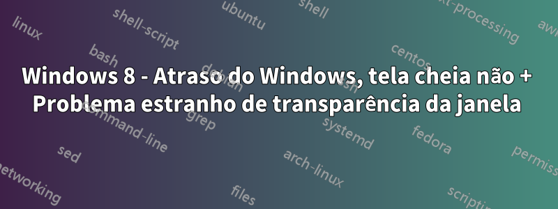 Windows 8 - Atraso do Windows, tela cheia não + Problema estranho de transparência da janela