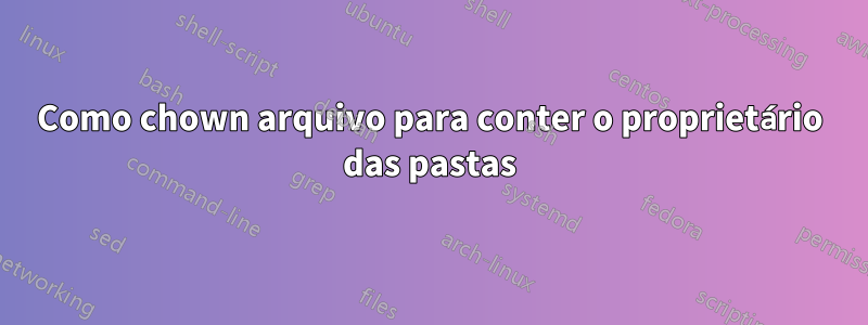 Como chown arquivo para conter o proprietário das pastas