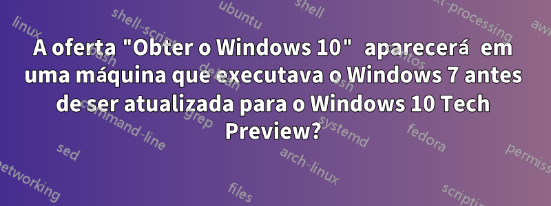 A oferta "Obter o Windows 10" aparecerá em uma máquina que executava o Windows 7 antes de ser atualizada para o Windows 10 Tech Preview?