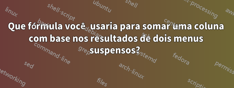 Que fórmula você usaria para somar uma coluna com base nos resultados de dois menus suspensos? 