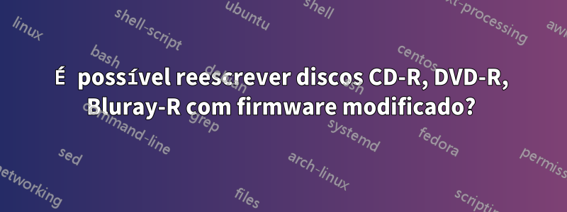 É possível reescrever discos CD-R, DVD-R, Bluray-R com firmware modificado?