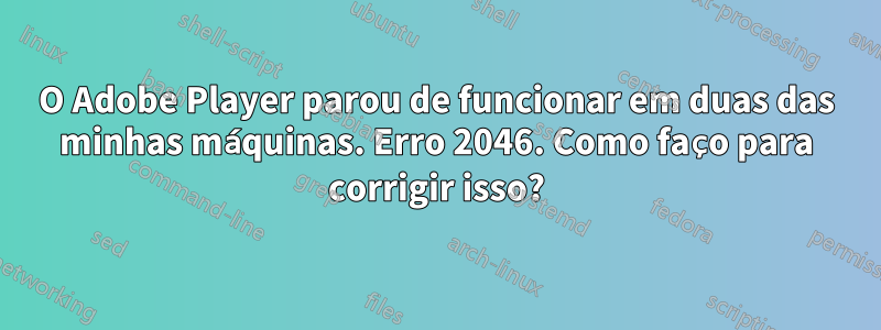 O Adobe Player parou de funcionar em duas das minhas máquinas. Erro 2046. Como faço para corrigir isso?