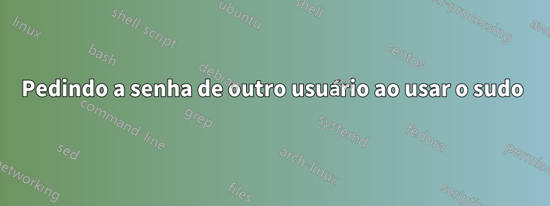 Pedindo a senha de outro usuário ao usar o sudo