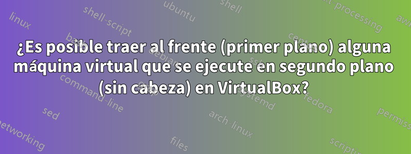 ¿Es posible traer al frente (primer plano) alguna máquina virtual que se ejecute en segundo plano (sin cabeza) en VirtualBox?