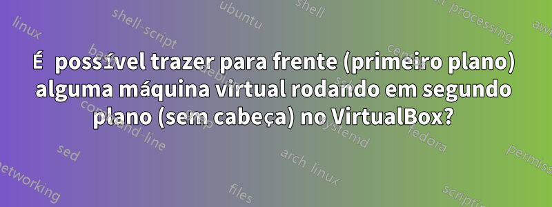 É possível trazer para frente (primeiro plano) alguma máquina virtual rodando em segundo plano (sem cabeça) no VirtualBox?