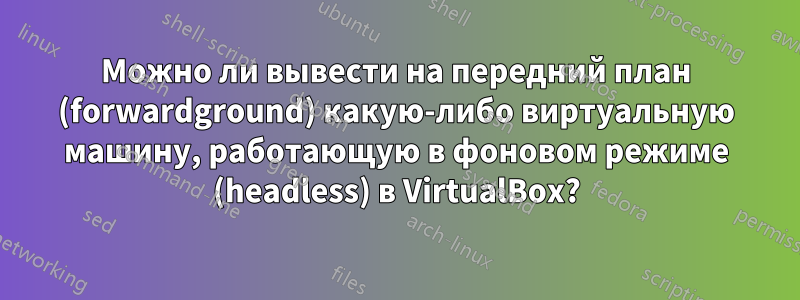Можно ли вывести на передний план (forwardground) какую-либо виртуальную машину, работающую в фоновом режиме (headless) в VirtualBox?