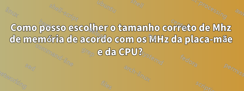 Como posso escolher o tamanho correto de Mhz de memória de acordo com os MHz da placa-mãe e da CPU? 